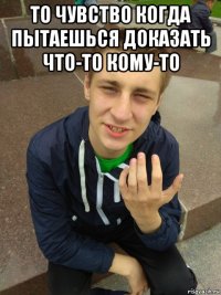 то чувство когда пытаешься доказать что-то кому-то 