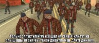  только запустил игру и зашёл на сервер, как тут же слышешь: эй сир, вы такой джентльмен. дайте диняк!!!