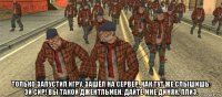  только запустил игру, зашёл на сервер, как тут же слышишь: эй сир! вы такой джентльмен. дайте мне диняк, плиз.