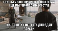 глупцы, у нас гончарова и кошелева,а ещё мы "омолодили" состав мы тоже. и у нас есть джордан ларсон