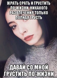 жрать срать и грустить по-жизни ,никакого развлечения только полная грусть давай со мной грустить по-жизни