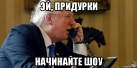 эй, придурки начинайте шоу