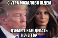 с утра махалово ждем думаете нам делать нечегго?