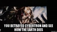  you betrayed cybertron and see how the earth dies