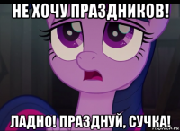 не хочу праздников! ладно! празднуй, сучка!