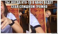 ты, когда кто-то в кафе ведет себя слишком громко 