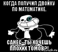 когда получил двойку по математике. санес- ты хочешь плохих томов?!