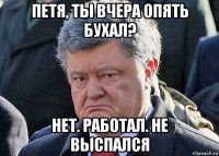 петя, ты вчера опять бухал? нет. работал. не выспался