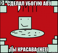 сделал убогую аву ты красава (нет)