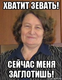 хватит зевать! сейчас меня заглотишь!