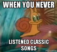 when you never listened classic songs