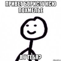 привет борис! у ксю похмелье а у тебя?
