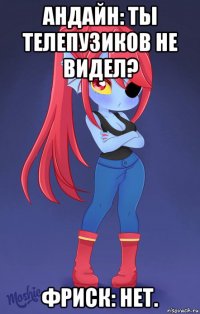 андайн: ты телепузиков не видел? фриск: нет.