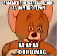 вам меня не взять......даже за компьютером ха ха ха .....фонтомас