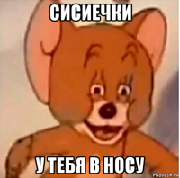 сисиечки у тебя в носу