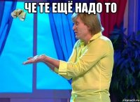 че те ещё надо то 