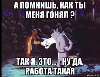 а помнишь, как ты меня гонял ? так я, это... - ну да. работа такая