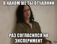 в каком же ты отчаянии раз согласился на эксперимент