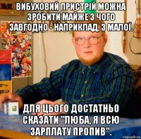 вибуховий пристрій можна зробити майже з чого завгодно - наприклад, з малої. для цього достатньо сказати "люба, я всю зарплату пропив".