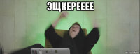 эщкерееее 