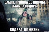 сабля, пришла со школы ебанула водяры водяра -це жизнь