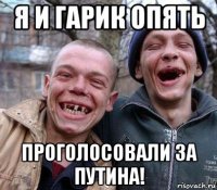 я и гарик опять проголосовали за путина!