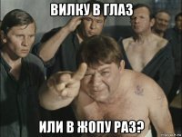 вилку в глаз или в жопу раз?
