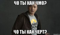 чо ты как чмо? чо ты как черт?