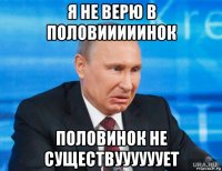я не верю в половииииинок половинок не существуууууует