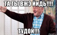 та ты вжэ йидь!!!! тудой!!!