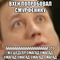 вхен попробовал смурфенику ааааааааааааааааааааааа это же шедевр омагад омагад омагад омагад омагад омагад