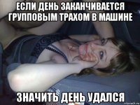 если день заканчивается групповым трахом в машине значить день удался