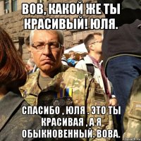 вов, какой же ты красивый! юля. спасибо , юля . это ты красивая , а я обыкновенный. вова.