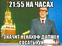 21:55 на часах значит ненахоф должен сосать хуй