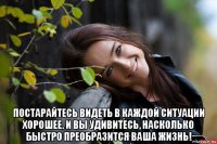  постарайтесь видеть в каждой ситуации хорошее. и вы удивитесь, насколько быстро преобразится ваша жизнь!