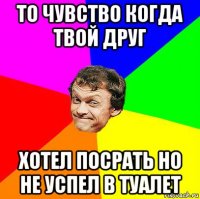 то чувство когда твой друг хотел посрать но не успел в туалет
