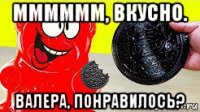 мммммм, вкусно. валера, понравилось?