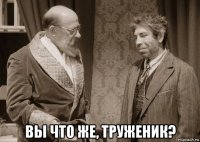  вы что же, труженик?