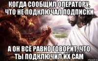 когда сообщил оператору, что не подключал подписки а он всё равно говорит, что ты подключил их сам