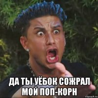  да ты уёбок сожрал мой поп-корн