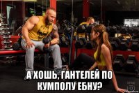  а хошь, гантелей по кумполу ебну?