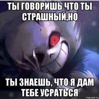 ты говоришь что ты страшный,но ты знаешь, что я дам тебе усраться