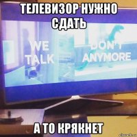 телевизор нужно сдать а то крякнет