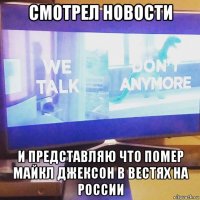 смотрел новости и представляю что помер майкл джексон в вестях на россии