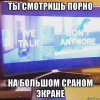 ты смотришь порно на большом сраном экране