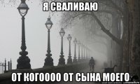 я сваливаю от когоооо от сына моего