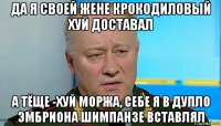 да я своей жене крокодиловый хуй доставал а тёще -хуй моржа, себе я в дупло эмбриона шимпанзе вставлял