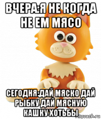 вчера:я не когда не ем мясо сегодня:дай мяско дай рыбку дай мясную кашку хотьбы