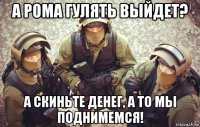 а рома гулять выйдет? а скиньте денег, а то мы поднимемся!