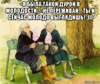 -я была такой дурой в молодости... -не переживай... ты и сейчас молодо выглядишь! :))) 